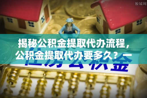 巴东揭秘公积金提取代办流程，公积金提取代办要多久？一文读懂