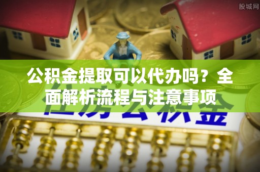 巴东公积金提取可以代办吗？全面解析流程与注意事项