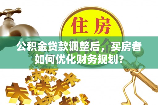 巴东公积金贷款调整后，买房者如何优化财务规划？